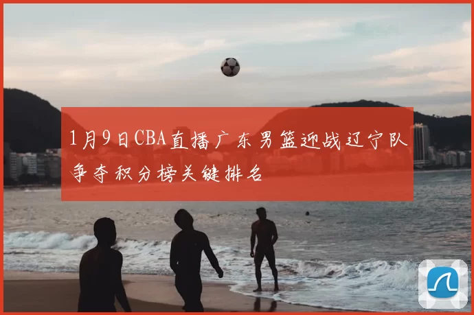1月9日CBA直播广东男篮迎战辽宁队争夺积分榜关键排名