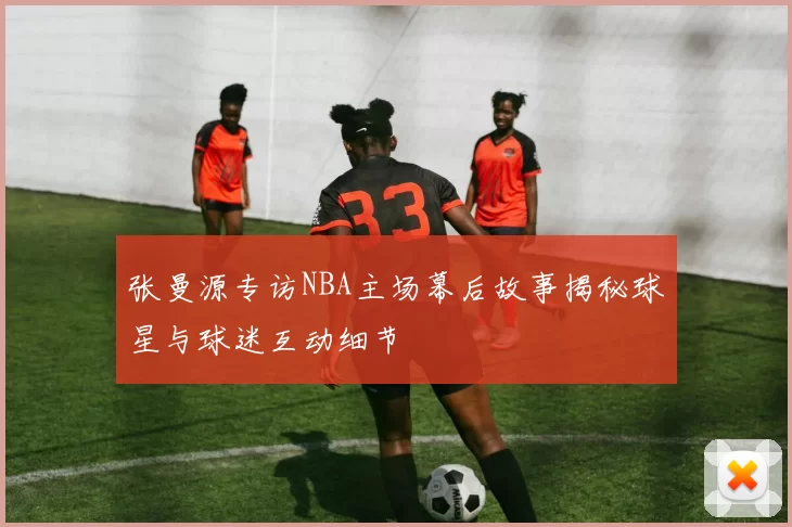 张曼源专访NBA主场幕后故事揭秘球星与球迷互动细节