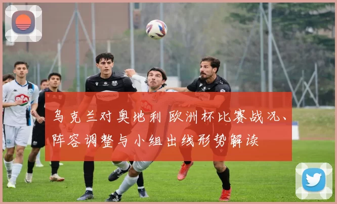 乌克兰对奥地利 欧洲杯比赛战况、阵容调整与小组出线形势解读