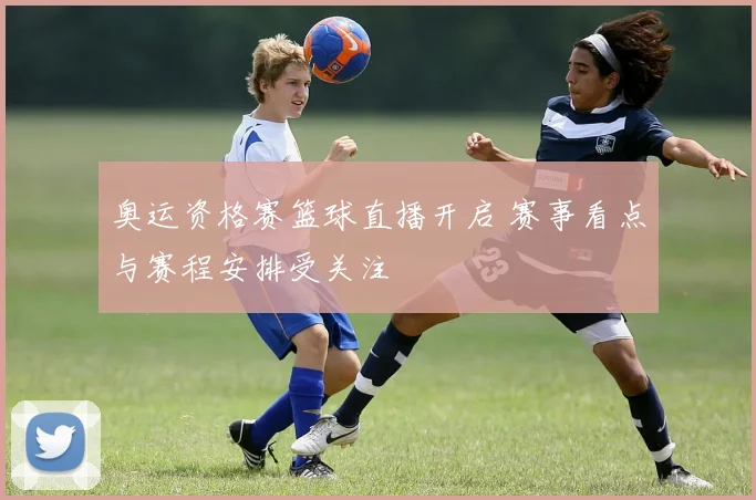 奥运资格赛篮球直播开启 赛事看点与赛程安排受关注