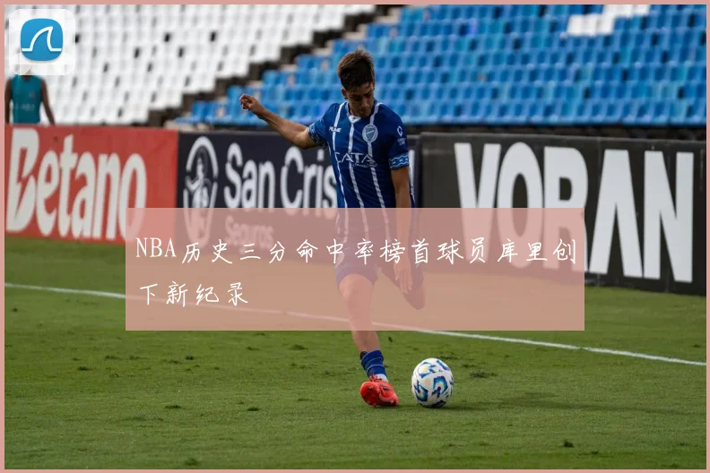 NBA历史三分命中率榜首球员库里创下新纪录