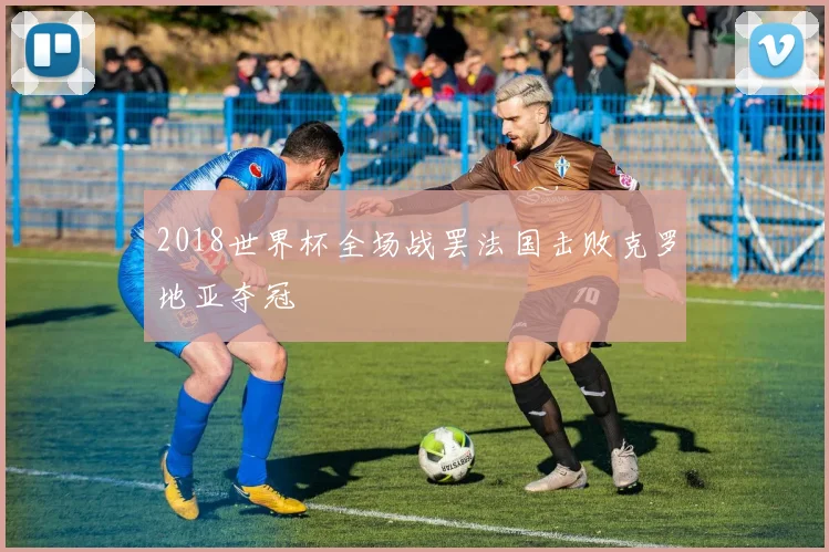 2018世界杯全场战罢法国击败克罗地亚夺冠