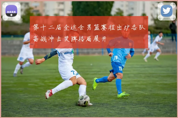 第十二届全运会男篮赛程出炉各队备战冲击奖牌格局展开