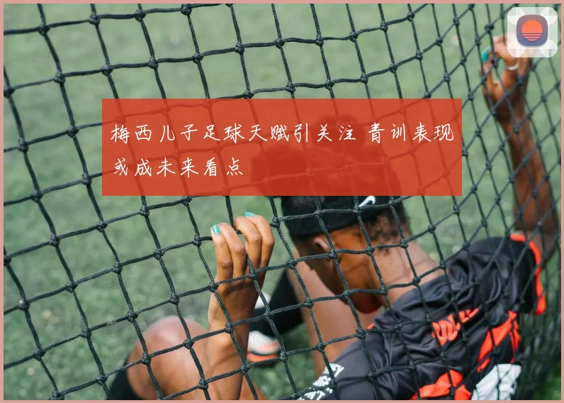梅西儿子足球天赋引关注 青训表现或成未来看点
